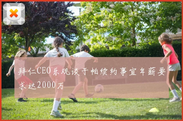 拜仁CEO乐观谈于帕续约事宜年薪要求达2000万