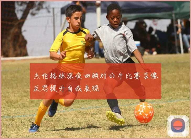杰伦格林深夜回顾对公牛比赛录像反思提升自我表现