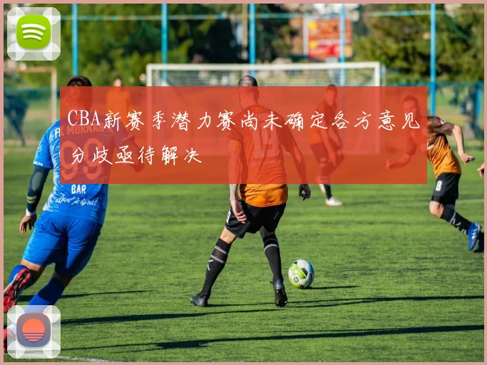 CBA新赛季潜力赛尚未确定各方意见分歧亟待解决