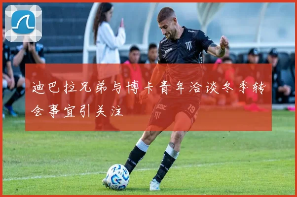 迪巴拉兄弟与博卡青年洽谈冬季转会事宜引关注