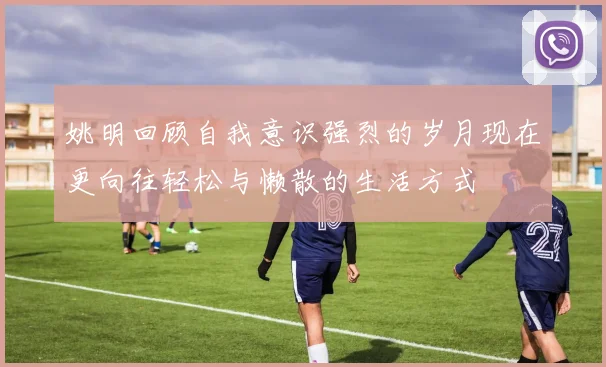 姚明回顾自我意识强烈的岁月现在更向往轻松与懒散的生活方式