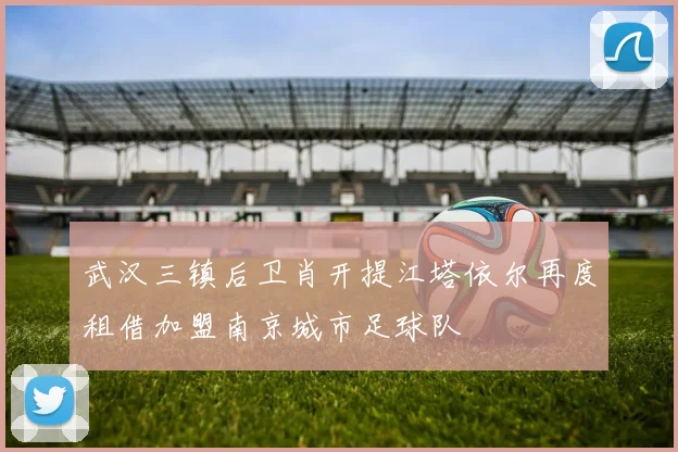 武汉三镇后卫肖开提江塔依尔再度租借加盟南京城市足球队