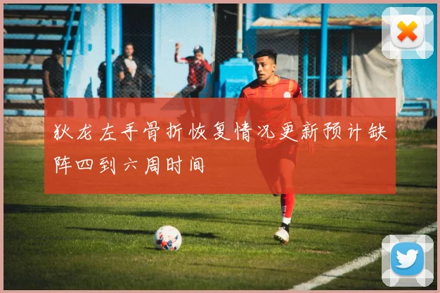 狄龙左手骨折恢复情况更新预计缺阵四到六周时间