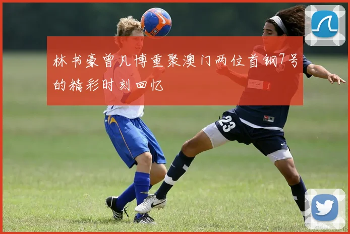 林书豪曾凡博重聚澳门两位首钢7号的精彩时刻回忆