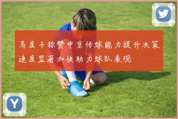 乌度卡称赞申京传球能力提升决策速度显著加快助力球队表现