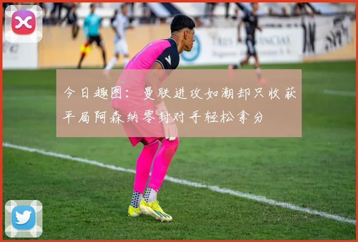 今日趣图：曼联进攻如潮却只收获平局阿森纳零封对手轻松拿分