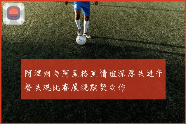 阿涅利与阿莱格里情谊深厚共进午餐共观比赛展现默契合作