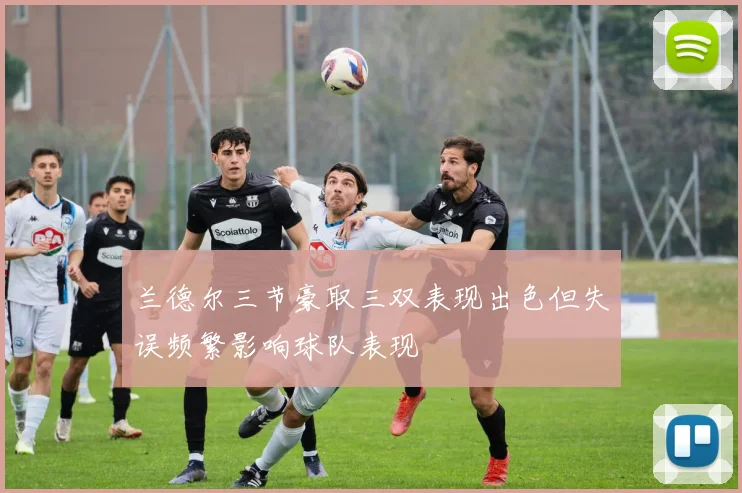 兰德尔三节豪取三双表现出色但失误频繁影响球队表现