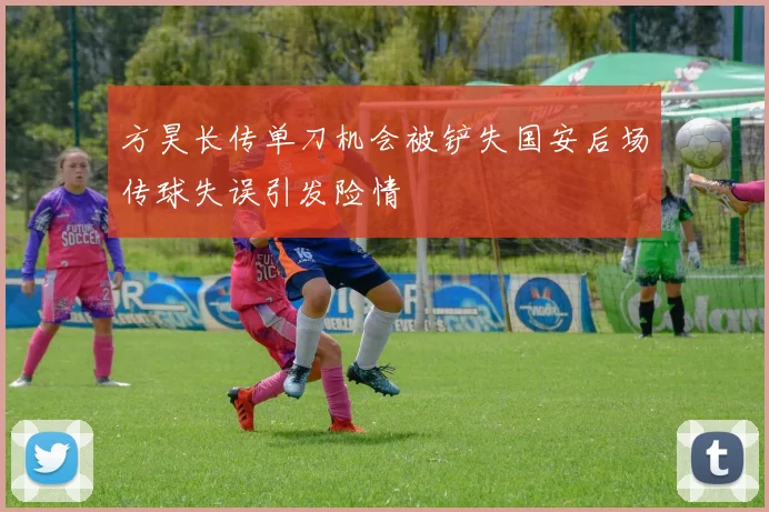 方昊长传单刀机会被铲失国安后场传球失误引发险情