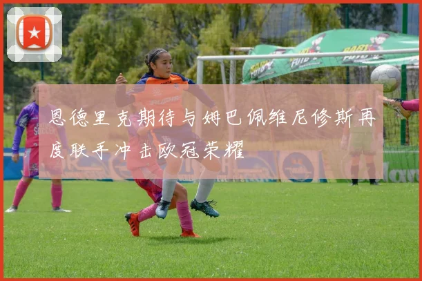 恩德里克期待与姆巴佩维尼修斯再度联手冲击欧冠荣耀