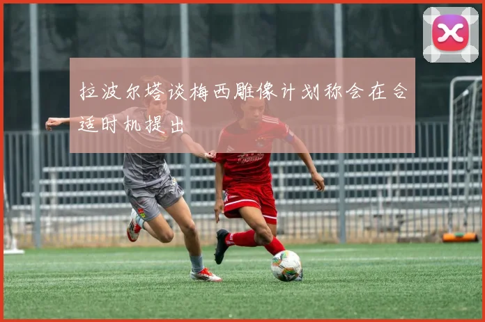 拉波尔塔谈梅西雕像计划称会在合适时机提出