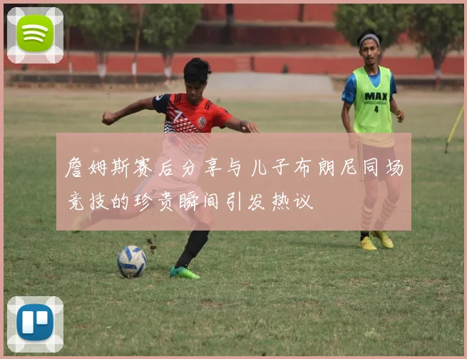 詹姆斯赛后分享与儿子布朗尼同场竞技的珍贵瞬间引发热议