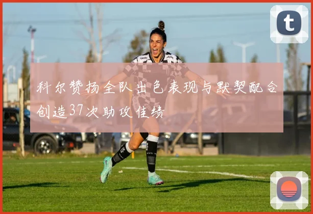 科尔赞扬全队出色表现与默契配合创造37次助攻佳绩