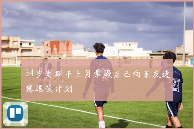 34岁奥斯卡上月晕厥后已向亲友透露退役计划