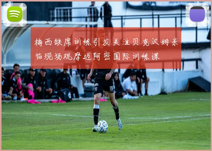 梅西缺席训练引发关注贝克汉姆亲临现场观摩迈阿密国际训练课