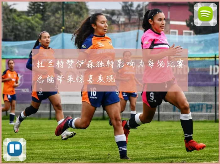 杜兰特赞伊森独特影响力每场比赛总能带来惊喜表现