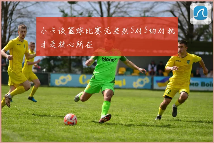 小卡谈篮球比赛无差别5对5的对抗才是核心所在