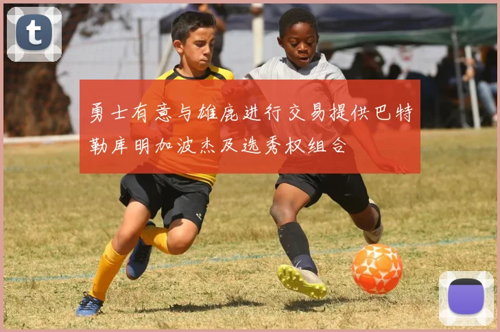 勇士有意与雄鹿进行交易提供巴特勒库明加波杰及选秀权组合