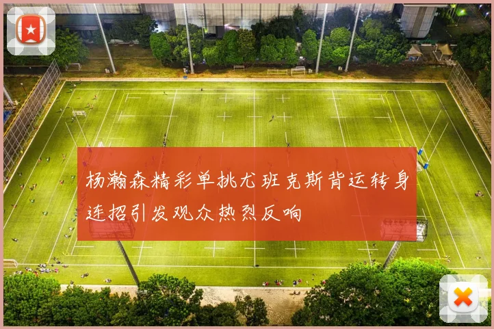 杨瀚森精彩单挑尤班克斯背运转身连招引发观众热烈反响