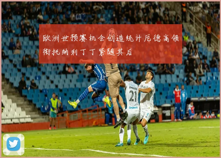 欧洲世预赛机会创造统计厄德高领衔托纳利丁丁紧随其后