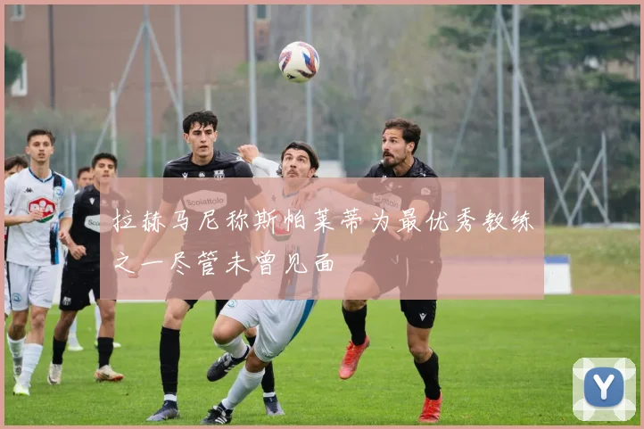 拉赫马尼称斯帕莱蒂为最优秀教练之一尽管未曾见面