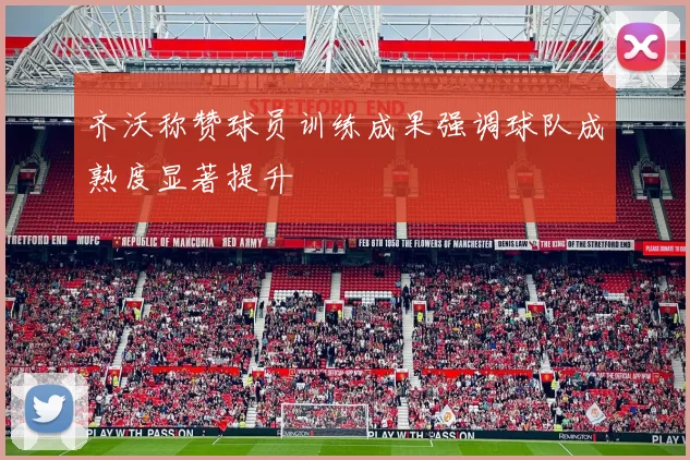 齐沃称赞球员训练成果强调球队成熟度显著提升
