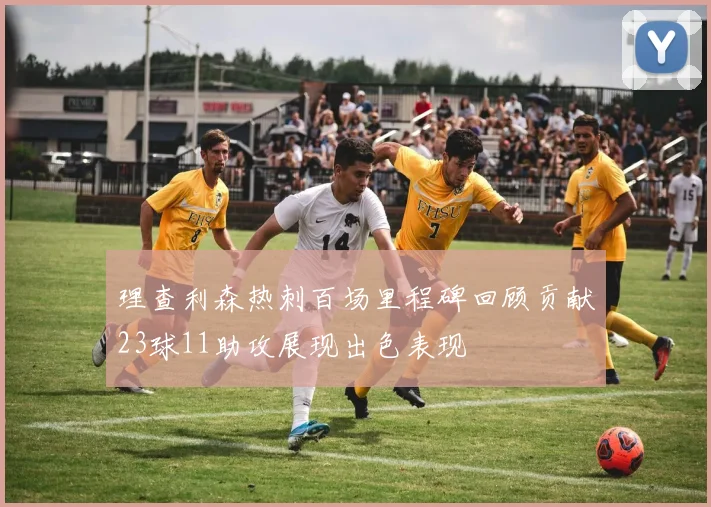 理查利森热刺百场里程碑回顾贡献23球11助攻展现出色表现