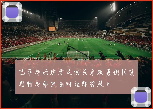 巴萨与西班牙足协关系改善德拉富恩特与弗里克对话即将展开